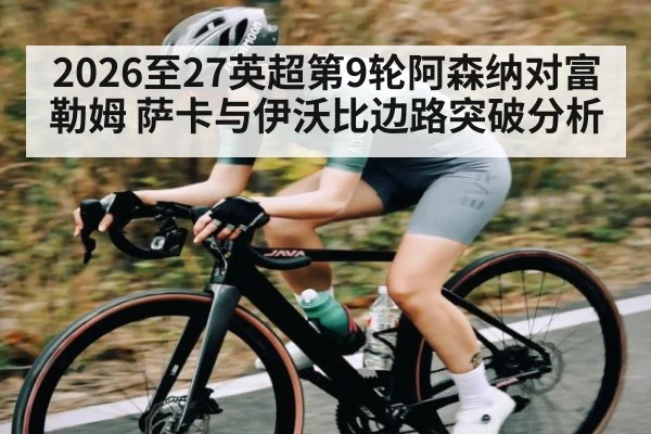 2026至27英超第9轮阿森纳对富勒姆 萨卡与伊沃比边路突破分析