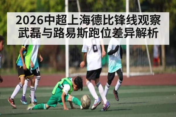 2026中超上海德比锋线观察武磊与路易斯跑位差异解析（kaiyun）